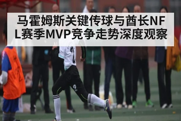 马霍姆斯关键传球与酋长NFL赛季MVP竞争走势深度观察